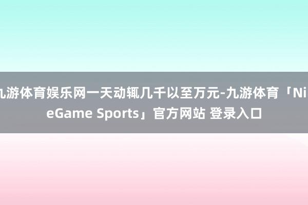 九游体育娱乐网一天动辄几千以至万元-九游体育「NineGame Sports」官方网站 登录入口