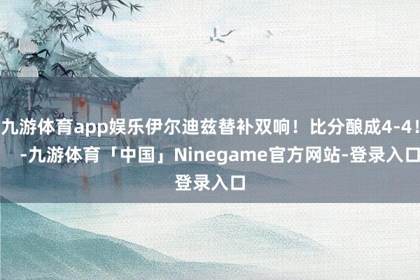 九游体育app娱乐伊尔迪兹替补双响！比分酿成4-4！    -九游体育「中国」Ninegame官方网站-登录入口