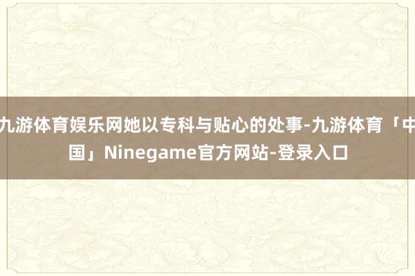 九游体育娱乐网她以专科与贴心的处事-九游体育「中国」Ninegame官方网站-登录入口