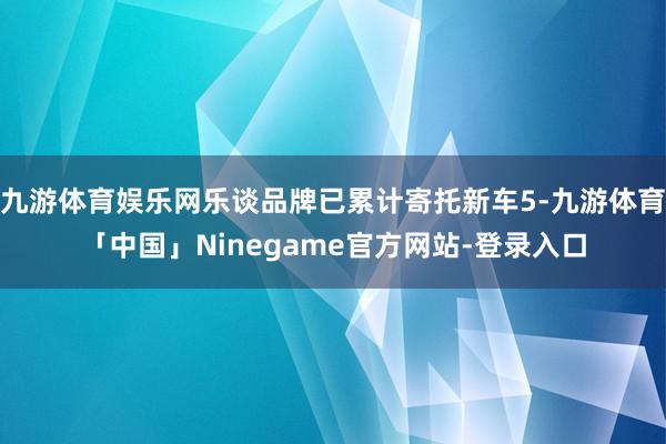 九游体育娱乐网乐谈品牌已累计寄托新车5-九游体育「中国」Ninegame官方网站-登录入口