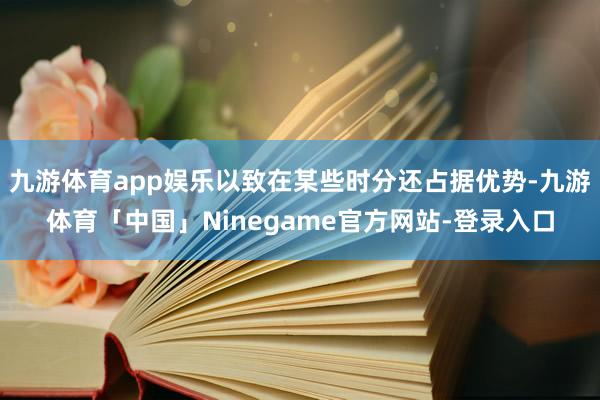 九游体育app娱乐以致在某些时分还占据优势-九游体育「中国」Ninegame官方网站-登录入口