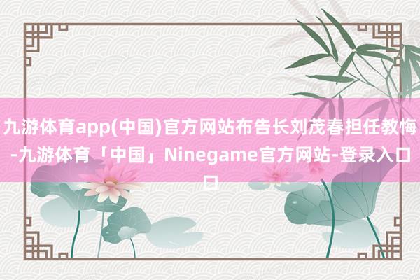 九游体育app(中国)官方网站布告长刘茂春担任教悔-九游体育「中国」Ninegame官方网站-登录入口