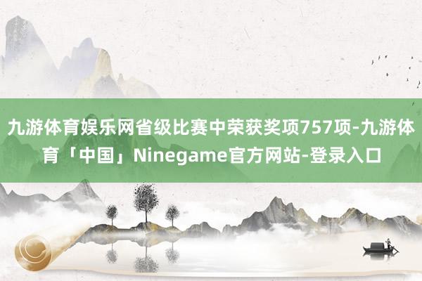 九游体育娱乐网省级比赛中荣获奖项757项-九游体育「中国」Ninegame官方网站-登录入口