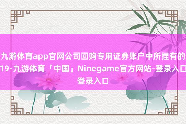 九游体育app官网公司回购专用证券账户中所捏有的19-九游体育「中国」Ninegame官方网站-登录入口