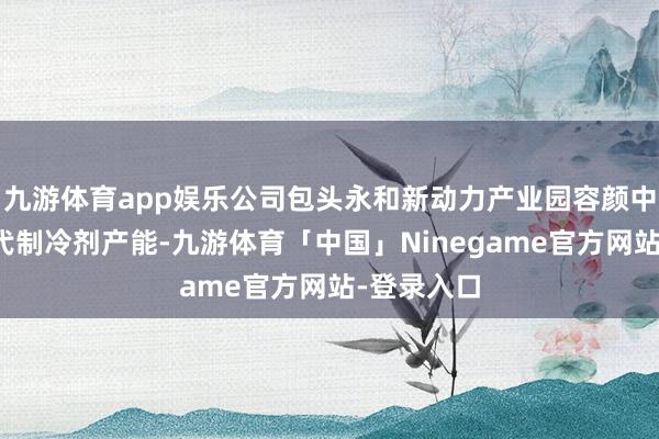 九游体育app娱乐公司包头永和新动力产业园容颜中已布局四代制冷剂产能-九游体育「中国」Ninegame官方网站-登录入口