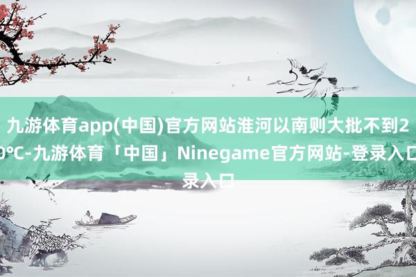 九游体育app(中国)官方网站淮河以南则大批不到20℃-九游体育「中国」Ninegame官方网站-登录入口