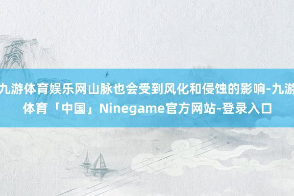 九游体育娱乐网山脉也会受到风化和侵蚀的影响-九游体育「中国」Ninegame官方网站-登录入口