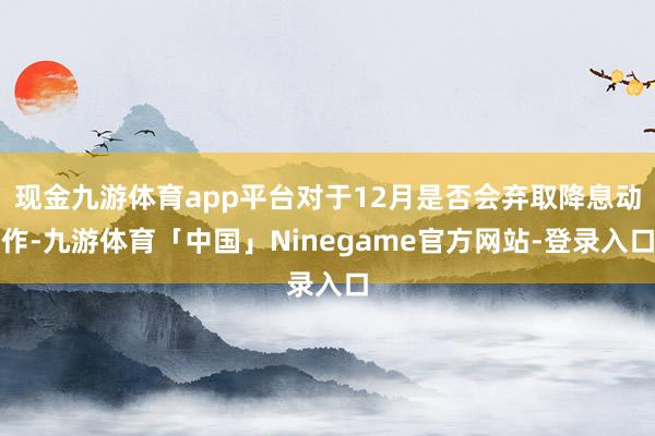 现金九游体育app平台对于12月是否会弃取降息动作-九游体育「中国」Ninegame官方网站-登录入口