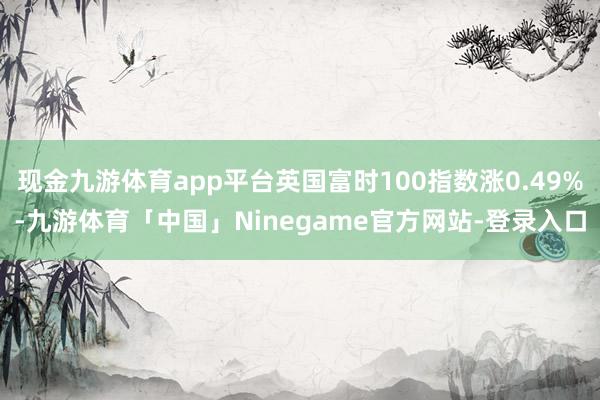 现金九游体育app平台英国富时100指数涨0.49%-九游体育「中国」Ninegame官方网站-登录入口