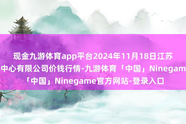 现金九游体育app平台2024年11月18日江苏省苏中农副产物来回中心有限公司价钱行情-九游体育「中国」Ninegame官方网站-登录入口