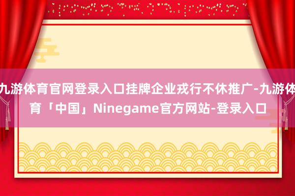 九游体育官网登录入口挂牌企业戎行不休推广-九游体育「中国」Ninegame官方网站-登录入口