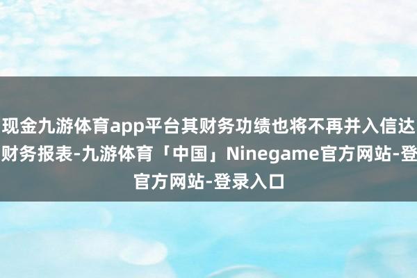 现金九游体育app平台其财务功绩也将不再并入信达海外的财务报表-九游体育「中国」Ninegame官方网站-登录入口