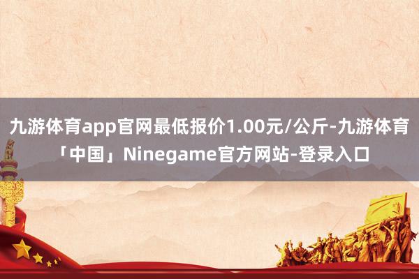 九游体育app官网最低报价1.00元/公斤-九游体育「中国」Ninegame官方网站-登录入口