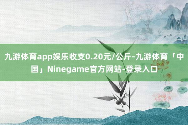 九游体育app娱乐收支0.20元/公斤-九游体育「中国」Ninegame官方网站-登录入口