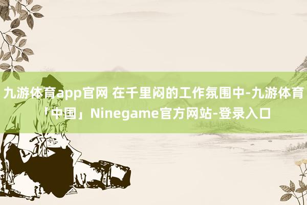 九游体育app官网 在千里闷的工作氛围中-九游体育「中国」Ninegame官方网站-登录入口