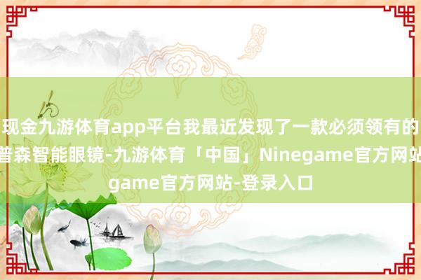 现金九游体育app平台我最近发现了一款必须领有的神器——徕普森智能眼镜-九游体育「中国」Ninegame官方网站-登录入口
