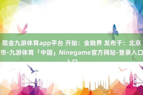 现金九游体育app平台 开始：金融界 发布于：北京市-九游体育「中国」Ninegame官方网站-登录入口